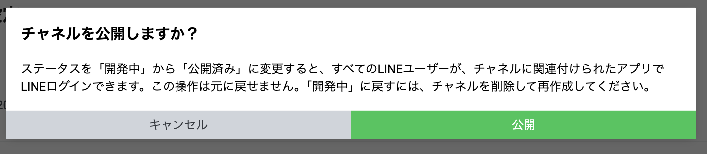 チャネルを公開しますか?
ステータスを「開発中」から「公開済み」に変更すると、すべてのLINEユーザーが、チャネルに関連付けられたアプリでLINEログインできます。この操作は元に戻せません。「開発中」に戻すには、チャネルを削除して再作成してください。
